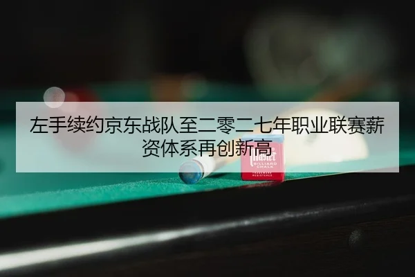 左手续约京东战队至二零二七年职业联赛薪资体系再创新高